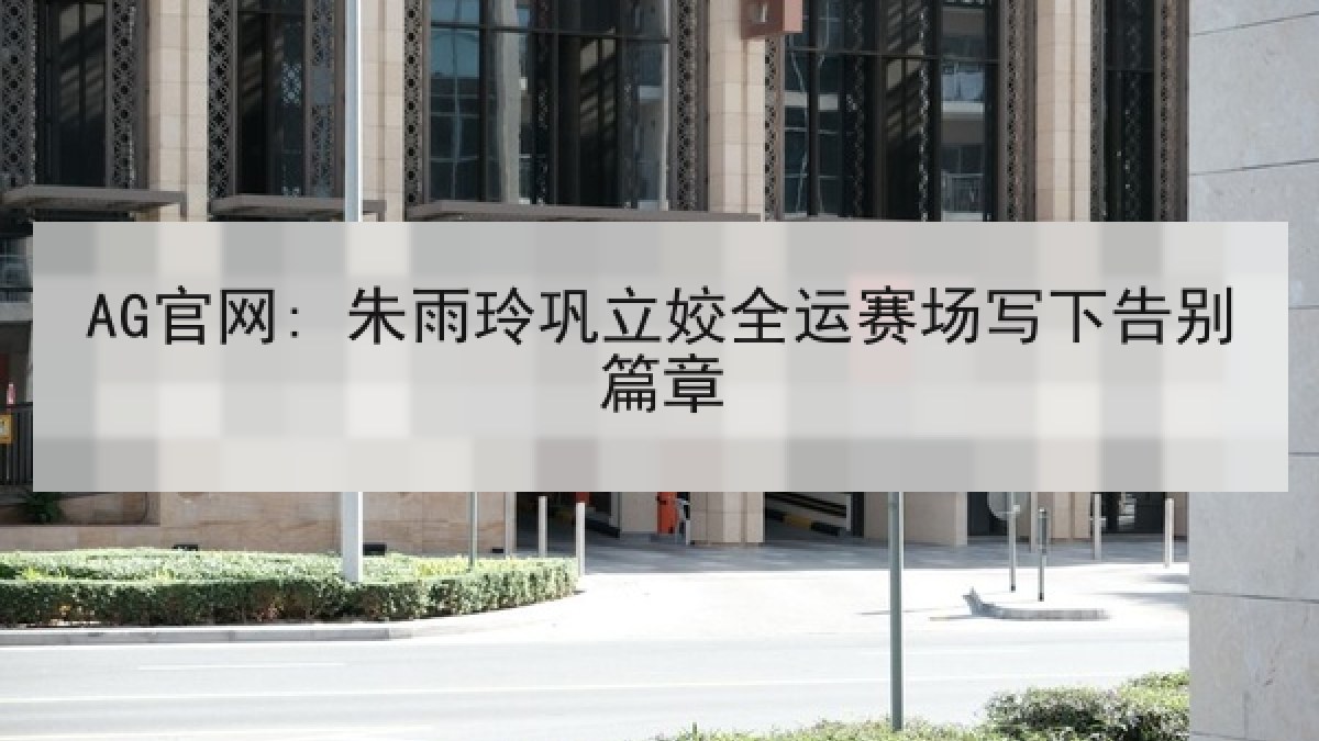 AG官网: 朱雨玲巩立姣全运赛场写下告别篇章